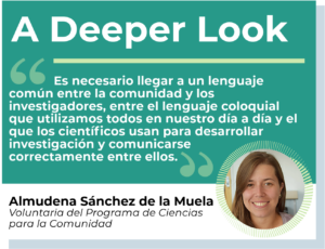 Es necesario llegar a un lenguaje común entre la comunidad y los investigadores, entre el lenguaje coloquial que utilizamos todos en nuestro día a día y el que los científicos usan para desarrollar investigación y comunicarse correctamente entre ellos.” Almudena Sánchez de la Muela, Voluntaria del Programa de Ciencias para la Comunidad
