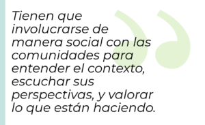 Tienen que involucrarse de manera social con las comunidades para entender el contexto, escuchar sus perspectivas, y valorar lo que están haciendo.