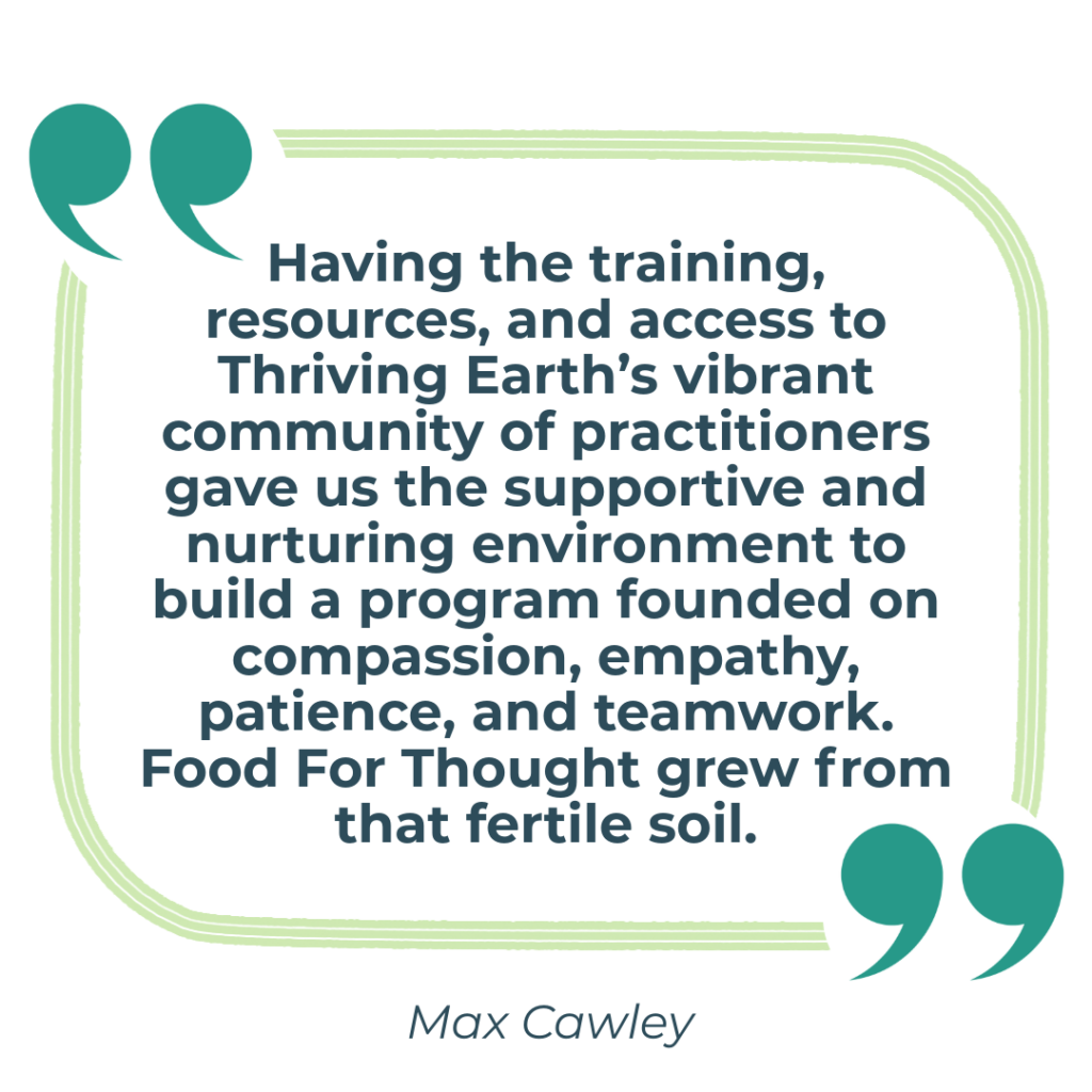 Having the training, resources, and access to Thriving Earth’s vibrant community of practitioners gave us the supportive and nurturing environment to build a program founded on compassion, empathy, patience, and teamwork. Food For Thought grew from that fertile soil.